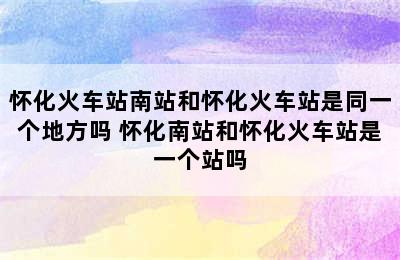 怀化火车站南站和怀化火车站是同一个地方吗 怀化南站和怀化火车站是一个站吗